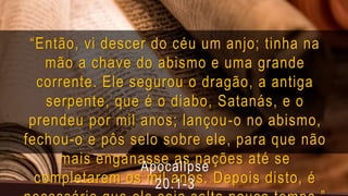 “Então, vi descer do céu um anjo; tinha na
mão a chave do abismo e uma grande
corrente. Ele segurou o dragão, a antiga
serpente, que é o diabo, Satanás, e o
prendeu por mil anos; lançou-o no abismo,
fechou-o e pôs selo sobre ele, para que não
mais enganasse as nações até se
completarem os mil anos. Depois disto, é
Apocalipse
20:1-3
 