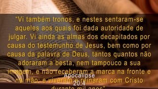 “Vi também tronos, e nestes sentaram-se
aqueles aos quais foi dada autoridade de
julgar. Vi ainda as almas dos decapitados por
causa do testemunho de Jesus, bem como por
causa da palavra de Deus, tantos quantos não
adoraram a besta, nem tampouco a sua
imagem, e não receberam a marca na fronte e
na mão; e viveram e reinaram com Cristo
Apocalipse
20:4
 