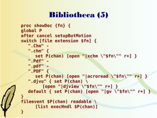 Bibliotheca (5)
proc showDoc {fn} {
global P
after cancel setupButMotion
switch [file extension $fn] {
   ".Chm" -
   ".chm" {
      set P(chan) [open "|xchm "$fn"" r+] }
   ".Pdf" -
   ".pdf" -
   ".PDF" {
      set P(chan) [open "|acroread "$fn"" r+] }
   ".djvu" { set P(chan) 
         [open "|djview "$fn"" r+] }
   default { set P(chan) [open "|gv "$fn"" r+] }
}
fileevent $P(chan) readable 
      [list execHndl $P(chan)]
}
 