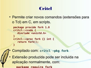 Critcl
●
    Permite criar novos comandos (extensões para
    o Tcl) em C, em scripts.
    package provide fork 1.0
    critcl::ccode {
       #include <unistd.h>
    }
    critcl::cproc fork {} int {
       return fork();
    }

●
    Compilado com: critcl -pkg fork
●
    Extensão produzida pode ser incluida na
    aplicação normalmente, com:
 