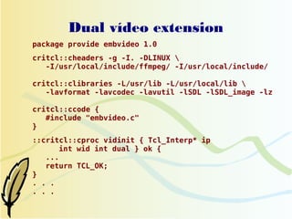 Dual vídeo extension
package provide embvideo 1.0
critcl::cheaders -g -I. -DLINUX 
   -I/usr/local/include/ffmpeg/ -I/usr/local/include/

critcl::clibraries -L/usr/lib -L/usr/local/lib 
   -lavformat -lavcodec -lavutil -lSDL -lSDL_image -lz

critcl::ccode {
   #include "embvideo.c"
}
::critcl::cproc vidinit { Tcl_Interp* ip
      int wid int dual } ok {
   ...
   return TCL_OK;
}
. . .
. . .
 