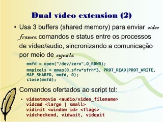 Dual vídeo extension (2)
●   Usa 3 buffers (shared memory) para enviar video
    frames, comandos e status entre os processos
    de vídeo/audio, sincronizando a comunicação
    por meio de signals.
        mmfd = open("/dev/zero",O_RDWR);
        mmpixels = mmap(0,sfrw*sfrh*3, PROT_READ|PROT_WRITE,
        MAP_SHARED, mmfd, 0);
        close(mmfd);

●
    Comandos ofertados ao script tcl:
    ●   vidsetmovie <audio/video_filename>
        vidcmd <large | small>
        vidinit <window id> <flags>
        vidcheckend, vidwait, vidquit
 