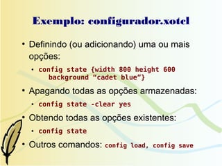 Exemplo: configurador.xotcl
●
    Definindo (ou adicionando) uma ou mais
    opções:
    ●   config state {width 800 height 600
          background “cadet blue”}
●
    Apagando todas as opções armazenadas:
    ●   config state -clear yes
●
    Obtendo todas as opções existentes:
    ●   config state
●
    Outros comandos: config   load, config save
 
