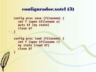 configurador.xotcl (3)
config proc save {filename} {
  set f [open $filename w]
  puts $f [my state]
  close $f
}

config proc load {filename} {
  set f [open $filename r]
  my state [read $f]
  close $f
}
 