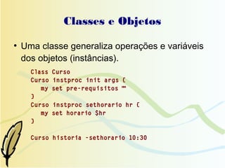Classes e Objetos
●
    Uma classe generaliza operações e variáveis
    dos objetos (instâncias).
      Class   Curso
      Curso   instproc init args {
         my   set pre-requisitos ""
      }
      Curso   instproc sethorario hr {
         my   set horario $hr
      }

      Curso historia -sethorario 10:30
 
