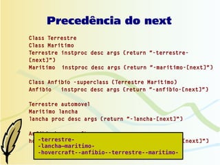 Precedência do next
Class Terrestre
Class Maritimo
Terrestre instproc desc args {return "-terrestre-
[next]"}
Maritimo instproc desc args {return "-maritimo-[next]"}

Class Anfibio -superclass {Terrestre Maritimo}
Anfibio   instproc desc args {return "-anfibio-[next]"}

Terrestre automovel
Maritimo lancha
lancha proc desc args {return "-lancha-[next]"}

Anfibio hovercraft
   -terrestre-
hovercraft proc desc args {return "-hovercraft-[next]"}
   -lancha—maritimo-
   -hovercraft--anfibio--terrestre--maritimo-
 