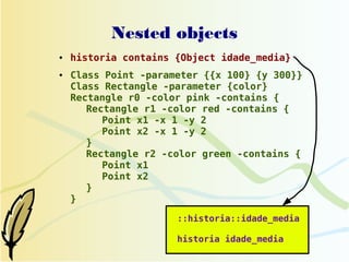 Nested objects
●   historia contains {Object idade_media}
●   Class Point -parameter {{x 100} {y 300}}
    Class Rectangle -parameter {color}
    Rectangle r0 -color pink -contains {
       Rectangle r1 -color red -contains {
          Point x1 -x 1 -y 2
          Point x2 -x 1 -y 2
       }
       Rectangle r2 -color green -contains {
          Point x1
          Point x2
       }
    }

                      ::historia::idade_media

                      historia idade_media
 