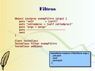 Filtros
Object instproc exempFiltro {args} {
   puts "self        = [self]"
   puts "calledproc = [self calledproc]"
   puts "args = $args"
   puts ---------------------------
   next
}

Class TesteClass
TesteClass filter exempFiltro
TesteClass umObjeto

                        className instproc FilterName args {
                           pre-part
                           next
                           post-part
                         }
 