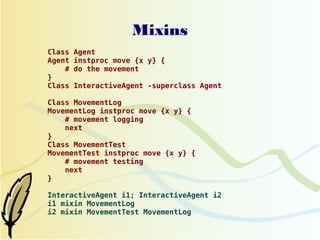 Mixins
Class   Agent
Agent   instproc move {x y} {
    #   do the movement
}
Class   InteractiveAgent -superclass Agent

Class MovementLog
MovementLog instproc move {x y} {
    # movement logging
    next
}
Class MovementTest
MovementTest instproc move {x y} {
    # movement testing
    next
}

InteractiveAgent i1; InteractiveAgent i2
i1 mixin MovementLog
i2 mixin MovementTest MovementLog
 