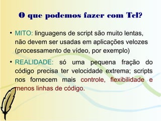 O que podemos fazer com Tcl?
●
    MITO: linguagens de script são muito lentas,
    não devem ser usadas em aplicações velozes
    (processamento de vídeo, por exemplo)
●
    REALIDADE: só uma pequena fração do
    código precisa ter velocidade extrema; scripts
    nos fornecem mais controle, flexibilidade e
    menos linhas de código.
 