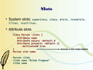 Slots
●
    System slots: superclass,      class, mixin, instmixin,
    filter, instfilter.

●
    Attribute slots.
      Class Person -slots {
         Attribute name
         Attribute salary -default 0
         Attribute projects -default {}
            -multivalued true
      }                                 Acessa o slot meta-objeto
      Person slot name

      Person rildo
      rildo name “Rildo Pragana”
      rildo name
 