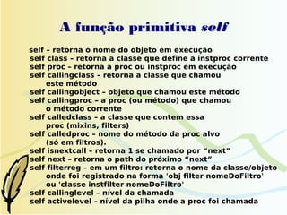 A função primitiva self
self – retorna o nome do objeto em execução
self class – retorna a classe que define a instproc corrente
self proc – retorna a proc ou instproc em execução
self callingclass – retorna a classe que chamou
     este método
self callingobject – objeto que chamou este método
self callingproc – a proc (ou método) que chamou
     o método corrente
self calledclass – a classe que contem essa
     proc (mixins, filters)
self calledproc – nome do método da proc alvo
     (só em filtros).
self isnextcall – retorna 1 se chamado por “next”
self next – retorna o path do próximo “next”
self filterreg – em um filtro: retorna o nome da classe/objeto
     onde foi registrado na forma 'obj filter nomeDoFiltro'
     ou 'classe instfilter nomeDoFiltro'
self callinglevel – nível da chamada
self activelevel – nível da pilha onde a proc foi chamada
 
