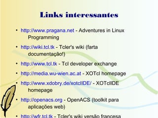 Links interessantes
●
    http://www.pragana.net - Adventures in Linux
       Programming
●
    http://wiki.tcl.tk - Tcler's wiki (farta
       documentação!)
●
    http://www.tcl.tk - Tcl developer exchange
●
    http://media.wu-wien.ac.at - XOTcl homepage
●
    http://www.xdobry.de/xotclIDE/ - XOTclIDE
       homepage
●
    http://openacs.org - OpenACS (toolkit para
       aplicações web)
●
 