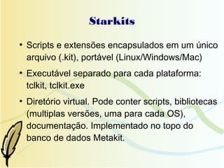 Starkits
●
    Scripts e extensões encapsulados em um único
    arquivo (.kit), portável (Linux/Windows/Mac)
●
    Executável separado para cada plataforma:
    tclkit, tclkit.exe
●
    Diretório virtual. Pode conter scripts, bibliotecas
    (multiplas versões, uma para cada OS),
    documentação. Implementado no topo do
    banco de dados Metakit.
 