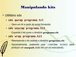Manipulando kits
●
    Utilitário sdx
    ●   sdx qwrap programa.tcl
        –   Gera um kit a partir do script fornecido
    ●   sdx unwrap programa.kit
        –   Expande o kit como o diretório programa.vfs
    ●   sdx wrap programa.kit
        –   Reempacota o kit usando o diretório programa.vfs
        –   Opcionalmente, podemos usar -runtime tclkit para
            produzir um starpack (tudo em um só executável).
 