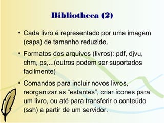 Bibliotheca (2)
●
    Cada livro é representado por uma imagem
    (capa) de tamanho reduzido.
●
    Formatos dos arquivos (livros): pdf, djvu,
    chm, ps,...(outros podem ser suportados
    facilmente)
●
    Comandos para incluir novos livros,
    reorganizar as “estantes”, criar ícones para
    um livro, ou até para transferir o conteúdo
    (ssh) a partir de um servidor.
 