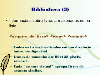 Bibliotheca (3)
●
    Informações sobre livros armazenados numa
    lista:

    <arquivo_do_livro> <ícone> <estante>

    ●   Todos os livros localizados em um diretório
        único, configurável.
    ●   Ícones de tamanho até 96x128 pixels,
        variável.
    ●   Cada “estante virtual” agrupa livros de
        assunto similar.
 