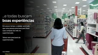 ...e todas buscam
boas experiências
Em pouco tempo o celular será tudo
que uma pessoa precisará para fazer
suas compras do mês no
supermercado.


Talvez nem precisará do
supermercado.




Fonte: UXWORLD

    http://www.youtube.com/watch?v=0pv9RYmtO1g&noredirect=1
 