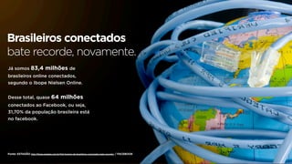 Brasileiros conectados
bate recorde, novamente.
Já somos           83,4 milhões de
brasileiros online conectados,
segundo o Ibope Nielsen Online.


Desse total, quase 64                       milhões
conectados ao Facebook, ou seja,
31,70% da população brasileira está
no facebook.




Fonte: ESTADÃO http://blogs.estadao.com.br/link/numero-de-brasileiros-conectados-bate-recorde/ / FACEBOOK
 
