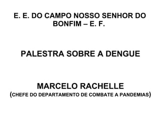E. E. DO CAMPO NOSSO SENHOR DO
            BONFIM – E. F.



   PALESTRA SOBRE A DENGUE



        MARCELO RACHELLE
(CHEFE DO DEPARTAMENTO DE COMBATE A PANDEMIAS)
 