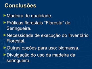 ConclusõesConclusões
►Madeira de qualidade.Madeira de qualidade.
►Práticas florestais “Floresta” dePráticas florestais “Floresta” de
Seringueira.Seringueira.
►Necessidade de execução do InventárioNecessidade de execução do Inventário
Florestal.Florestal.
►Outras opções para uso: biomassa.Outras opções para uso: biomassa.
►Divulgação do uso da madeira daDivulgação do uso da madeira da
seringueira.seringueira.
 