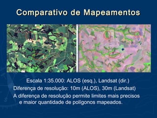 Comparativo de MapeamentosComparativo de Mapeamentos
Escala 1:35.000: ALOS (esq.), Landsat (dir.)
Diferença de resolução: 10m (ALOS), 30m (Landsat)
A diferença de resolução permite limites mais precisos
e maior quantidade de polígonos mapeados.
 