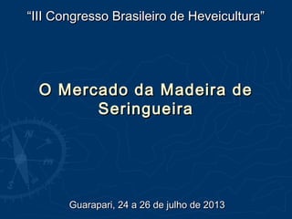 O Mercado da Madeira deO Mercado da Madeira de
SeringueiraSeringueira
““III Congresso Brasileiro de Heveicultura”III Congresso Brasileiro de Heveicultura”
Guarapari, 24 a 26 de julho de 2013Guarapari, 24 a 26 de julho de 2013
Organização: Apoio:
 