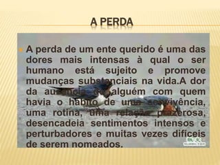 A PERDA
 A perda de um ente querido é uma das
dores mais intensas à qual o ser
humano está sujeito e promove
mudanças substanciais na vida.A dor
da ausência de alguém com quem
havia o hábito de uma convivência,
uma rotina, uma relação prazerosa,
desencadeia sentimentos intensos e
perturbadores e muitas vezes difíceis
de serem nomeados.
 