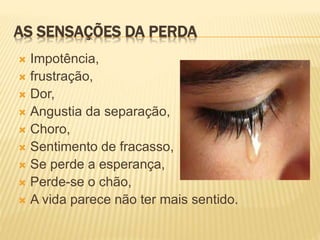 AS SENSAÇÕES DA PERDA
 Impotência,
 frustração,
 Dor,
 Angustia da separação,
 Choro,
 Sentimento de fracasso,
 Se perde a esperança,
 Perde-se o chão,
 A vida parece não ter mais sentido.
 