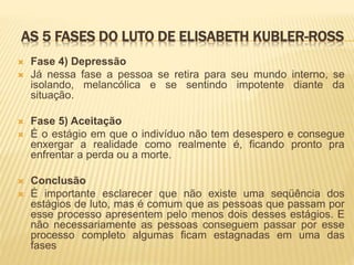 AS 5 FASES DO LUTO DE ELISABETH KUBLER-ROSS
 Fase 4) Depressão
 Já nessa fase a pessoa se retira para seu mundo interno, se
isolando, melancólica e se sentindo impotente diante da
situação.
 Fase 5) Aceitação
 É o estágio em que o indivíduo não tem desespero e consegue
enxergar a realidade como realmente é, ficando pronto pra
enfrentar a perda ou a morte.
 Conclusão
 É importante esclarecer que não existe uma seqüência dos
estágios de luto, mas é comum que as pessoas que passam por
esse processo apresentem pelo menos dois desses estágios. E
não necessariamente as pessoas conseguem passar por esse
processo completo algumas ficam estagnadas em uma das
fases
 