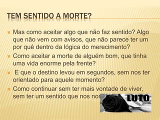 TEM SENTIDO A MORTE?
 Mas como aceitar algo que não faz sentido? Algo
que não vem com avisos, que não parece ter um
por quê dentro da lógica do merecimento?
 Como aceitar a morte de alguém bom, que tinha
uma vida enorme pela frente?
 E que o destino levou em segundos, sem nos ter
orientado para aquele momento?
 Como continuar sem ter mais vontade de viver,
sem ter um sentido que nos norteie?
 