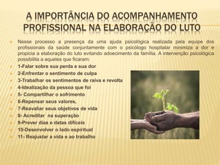 A IMPORTÂNCIA DO ACOMPANHAMENTO
PROFISSIONAL NA ELABORAÇÃO DO LUTO
 Nesse processo a presença da uma ajuda psicológica realizada pela equipe dos
profissionais da saúde conjuntamente com o psicólogo hospitalar minimiza a dor e
propicia a elaboração do luto evitando adoecimento da família. A intervenção psicológica
possibilita a aqueles que ficaram:
 1-Falar sobre sua perda e sua dor
 2-Enfrentar o sentimento de culpa
 3-Trabalhar os sentimentos de raiva e revolta
 4-Idealização da pessoa que foi
 5- Compartilhar o sofrimento
 6-Repensar seus valores,
 7-Reavaliar seus objetivos de vida
 8- Acreditar na superação
 9-Prever dias e datas difíceis
 10-Desenvolver o lado espiritual
 11- Reajustar a vida e ao trabalho
 