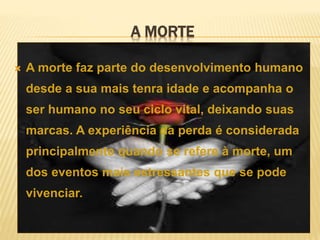 A MORTE
 A morte faz parte do desenvolvimento humano
desde a sua mais tenra idade e acompanha o
ser humano no seu ciclo vital, deixando suas
marcas. A experiência da perda é considerada
principalmente quando se refere à morte, um
dos eventos mais estressantes que se pode
vivenciar.
 