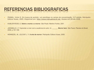 REFERENCIAS BIBLIOGRAFICAS
 FRANKL, Victor E. Em busca de sentido: um psicólogo no campo de concentração. 21ª edição. Petrópolis:
Editora Vozes, 2005. Disponível em: http://www.manualmerck.net. Acesso em;28 abr.2008.
 KUBLER-ROSS, E. Sobre a morte e o morrer. São Paulo: Martins Fontes, 2001
 JARAMILLO, I. F. Aprender a viver com a ausência do outro. In: ______. Morrer bem. São Paulo: Planeta do Brasil,
2006, p.191-198.
 HENNEZEL, M., LELOUP, J. Y. A arte de morrer. Petrópolis: Editora Vozes, 2009.
 