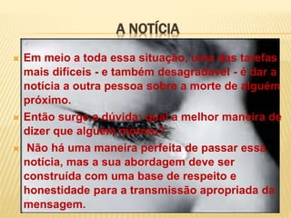 A NOTÍCIA
 Em meio a toda essa situação, uma das tarefas
mais difíceis - e também desagradável - é dar a
notícia a outra pessoa sobre a morte de alguém
próximo.
 Então surge a dúvida: qual a melhor maneira de
dizer que alguém morreu?
 Não há uma maneira perfeita de passar essa
notícia, mas a sua abordagem deve ser
construída com uma base de respeito e
honestidade para a transmissão apropriada da
mensagem.
 