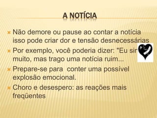 A NOTÍCIA
 Não demore ou pause ao contar a notícia
isso pode criar dor e tensão desnecessárias
 Por exemplo, você poderia dizer: "Eu sinto
muito, mas trago uma notícia ruim...
 Prepare-se para conter uma possível
explosão emocional.
 Choro e desespero: as reações mais
freqüentes
 
