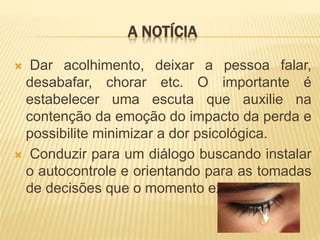 A NOTÍCIA
 Dar acolhimento, deixar a pessoa falar,
desabafar, chorar etc. O importante é
estabelecer uma escuta que auxilie na
contenção da emoção do impacto da perda e
possibilite minimizar a dor psicológica.
 Conduzir para um diálogo buscando instalar
o autocontrole e orientando para as tomadas
de decisões que o momento exige.
 