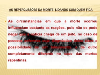 AS REPERCUSSÕES DA MORTE LIDANDO COM QUEM FICA
 As circunstâncias em que a morte ocorreu
influenciam bastante as reações, pois não se pode
negar que a notícia chega de um jeito, no caso de
pessoas enfermas cujo diagnóstico deixa claro a
possibilidade de um falecimento, e de outro
completamente diferente no caso das mortes
repentinas.
 