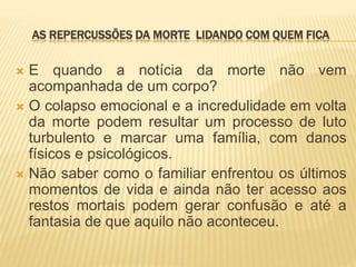 AS REPERCUSSÕES DA MORTE LIDANDO COM QUEM FICA
 E quando a notícia da morte não vem
acompanhada de um corpo?
 O colapso emocional e a incredulidade em volta
da morte podem resultar um processo de luto
turbulento e marcar uma família, com danos
físicos e psicológicos.
 Não saber como o familiar enfrentou os últimos
momentos de vida e ainda não ter acesso aos
restos mortais podem gerar confusão e até a
fantasia de que aquilo não aconteceu.
 