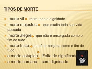 TIPOS DE MORTE
 morte vil retira toda a dignidade
 morte majestosa que exalta toda sua vida
passada
 morte alegre que não é enxergada como o
fim de tudo
 morte triste que é enxergada como o fim de
tudo
 a morte estúpida Falta de significado
 a morte humana com dignidade
 