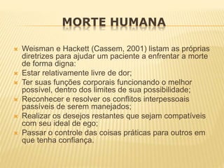 MORTE HUMANA
 Weisman e Hackett (Cassem, 2001) listam as próprias
diretrizes para ajudar um paciente a enfrentar a morte
de forma digna:
 Estar relativamente livre de dor;
 Ter suas funções corporais funcionando o melhor
possível, dentro dos limites de sua possibilidade;
 Reconhecer e resolver os conflitos interpessoais
passíveis de serem manejados;
 Realizar os desejos restantes que sejam compatíveis
com seu ideal de ego;
 Passar o controle das coisas práticas para outros em
que tenha confiança.
 