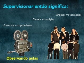 Supervisionar então signiﬁca:
Analisar	metodologias	
DiscuCr	estratégias	
Encontrar	compromissos	
Observando	aulas	
 