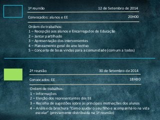 1ª	reunião	
20H00	Convocados:	alunos	e	EE	
Ordem	de	trabalhos:	
1	–	Recepção	aos	alunos	e	Encarregados	de	Educação	
2	–	Jantar	parClhado	
3	–	Apresentação	dos	intervenientes	
4	–	Planeamento	geral	do	ano	lecCvo	
5	–	Concerto	de	boas	vindas	para	a	comunidade	(comum	a	todos)	
2ª	reunião	
18H30	Convocados:	EE	
Ordem	de	trabalhos:	
1	–	Informações	
2	–	Eleição	dos	representantes	dos	EE	
3	–	Recolha	de	sugestões	sobre	as	principais	moCvações	dos	alunos	
4	–	Análise	da	brochura	“Como	ajudar	o	seu	ﬁlho	e	acompanhá-lo	na	vida	
						escolar”	(previamente	distribuída	na	1ª	reunião)	
12	de	Setembro	de	2014	
30	de	Setembro	de	2014	
 