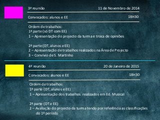 3ª	reunião	
18H30	Convocados:	alunos	e	EE	
Ordem	de	trabalhos:	
1ª	parte	(só	DT	com	EE)	
1	–	Apresentação	do	projecto	da	turma	e	troca	de	opiniões	
	
2ª	parte	(DT,	alunos	e	EE)	
2	–	Apresentação	de	trabalhos	realizados	na	Área	de	Projecto	
3	–	Convívio	de	S.	MarCnho	
11	de	Novembro	de	2014	
4ª	reunião	
18H30	Convocados:	alunos	e	EE	
Ordem	de	trabalhos:	
1ª	parte	(DT,	alunos	e	EE)	
1	–	Apresentação	dos	trabalhos		realizados	em	Ed.	Musical	
	
2ª	parte	(DT	e	EE)	
2	–	Avaliação	do	projecto	da	turma	tendo	por	referência	as	classiﬁcações	
							do	1º	período	
20	de	Janeiro	de	2015	
 