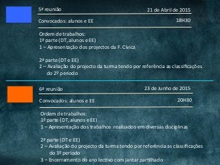 5ª	reunião	
18H30	Convocados:	alunos	e	EE	
Ordem	de	trabalhos:	
1ª	parte	(DT,	alunos	e	EE)	
1	–	Apresentação	dos	projectos	da	F.	Cívica	
	
2ª	parte	(DT	e	EE)	
2	–	Avaliação	do	projecto	da	turma	tendo	por	referência	as	classiﬁcações	
						do	2º	período	
21	de	Abril	de	2015	
6ª	reunião	
20H30	Convocados:	alunos	e	EE	
23	de	Junho	de	2015	
Ordem	de	trabalhos:	
1ª	parte	(DT,	alunos	e	EE)	
1	–	Apresentação	dos	trabalhos		realizados	em	diversas	disciplinas	
	
2ª	parte	(DT	e	EE)	
2	–	Avaliação	do	projecto	da	turma	tendo	por	referência	as	classiﬁcações	
							do	3º	período	
3	–	Encerramento	do	ano	lecCvo	com	jantar	parClhado	
 