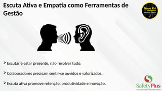 Escuta Ativa e Empatia como Ferramentas de
Gestão
Escutar é estar presente, não resolver tudo.
Colaboradores precisam sentir-se ouvidos e valorizados.
Escuta ativa promove retenção, produtividade e inovação.
 