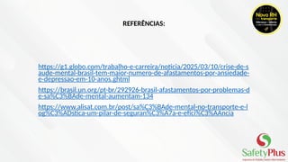 REFERÊNCIAS:
https://g1.globo.com/trabalho-e-carreira/noticia/2025/03/10/crise-de-s
aude-mental-brasil-tem-maior-numero-de-afastamentos-por-ansiedade-
e-depressao-em-10-anos.ghtml
https://brasil.un.org/pt-br/292926-brasil-afastamentos-por-problemas-d
e-sa%C3%BAde-mental-aumentam-134
https://www.alisat.com.br/post/sa%C3%BAde-mental-no-transporte-e-l
og%C3%ADstica-um-pilar-de-seguran%C3%A7a-e-efici%C3%AAncia
 