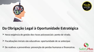  Nova exigência de gestão dos riscos psicossociais: ponto de virada.
 Fiscalizações iniciais são educativas: oportunidade de se antecipar.
 De reativos a preventivos: prevenção de perdas humanas e financeiras.
Da Obrigação Legal à Oportunidade Estratégica
 