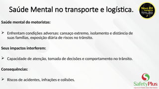 Saúde Mental no transporte e logística.
Saúde mental do motoristas:
 Enfrentam condições adversas: cansaço extremo, isolamento e distância de
suas famílias, exposição diária de riscos no trânsito.
Seus impactos interferem:
 Capacidade de atenção, tomada de decisões e comportamento no trânsito.
Consequências:
 Riscos de acidentes, infrações e colisões.
 