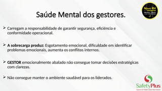 Saúde Mental dos gestores.
 Carregam a responsabilidade de garantir segurança, eficiência e
conformidade operacional.
 A sobrecarga produz: Esgotamento emocional, dificuldade em identificar
problemas emocionais, aumenta os conflitos internos.
 GESTOR emocionalmente abalado não consegue tomar decisões estratégicas
com clarezas.
 Não consegue manter o ambiente saudável para os liderados.
 